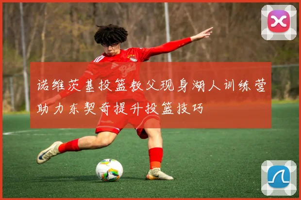 诺维茨基投篮教父现身湖人训练营助力东契奇提升投篮技巧