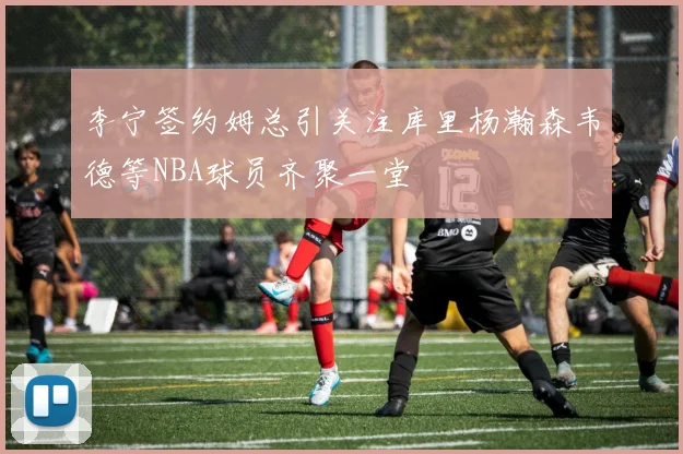李宁签约姆总引关注库里杨瀚森韦德等NBA球员齐聚一堂