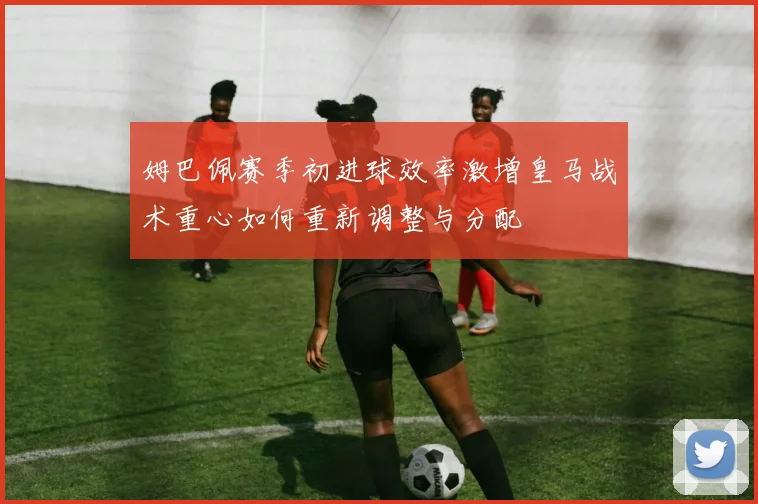 姆巴佩赛季初进球效率激增皇马战术重心如何重新调整与分配