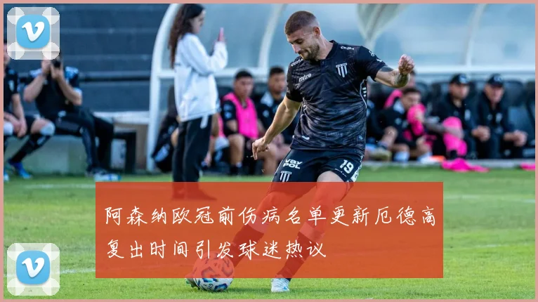 阿森纳欧冠前伤病名单更新厄德高复出时间引发球迷热议